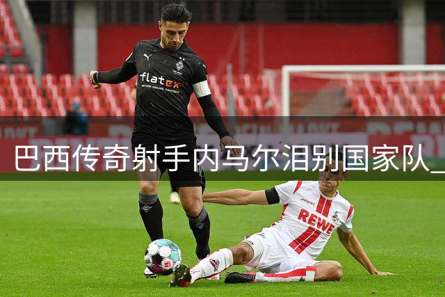 巴西传奇射手内马尔泪别国家队 16年黄衫生涯正式落幕