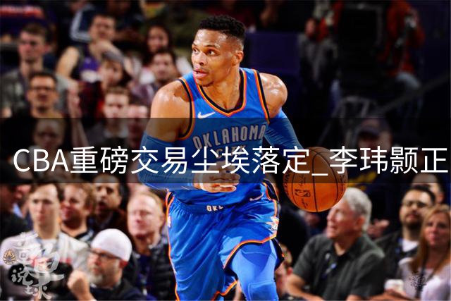 CBA重磅交易尘埃落定 李玮颢正式加盟南京同曦开启新征程